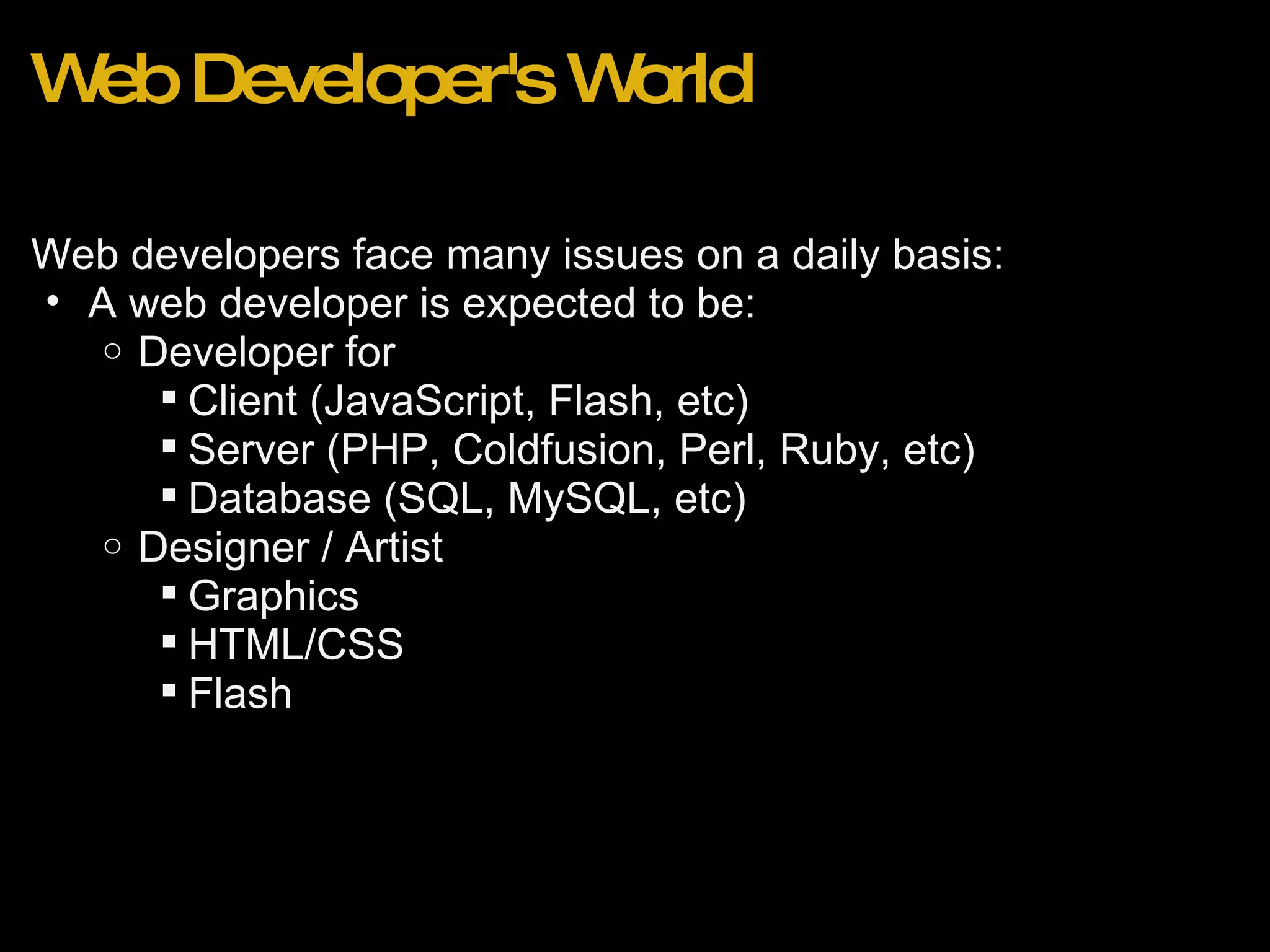 Web Developer's World Web developers face many issues on a daily basis: A web developer is expected to be: Developer for Client (JavaScript, Flash, etc) Server (PHP, Coldfusion, Perl, Ruby, etc) Database (SQL, MySQL, etc) Designer / Artist Graphics HTML/CSS Flash 