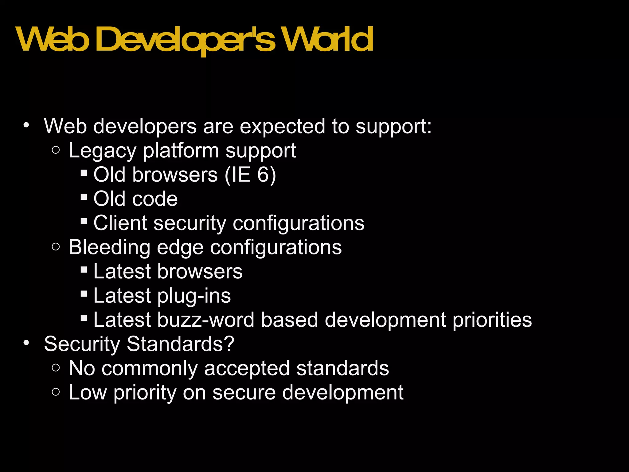 Web Developer's World Web developers are expected to support: Legacy platform support Old browsers (IE 6) Old code Client security configurations  Bleeding edge configurations Latest browsers Latest plug-ins Latest buzz-word based development priorities Security Standards? No commonly accepted standards Low priority on secure development 