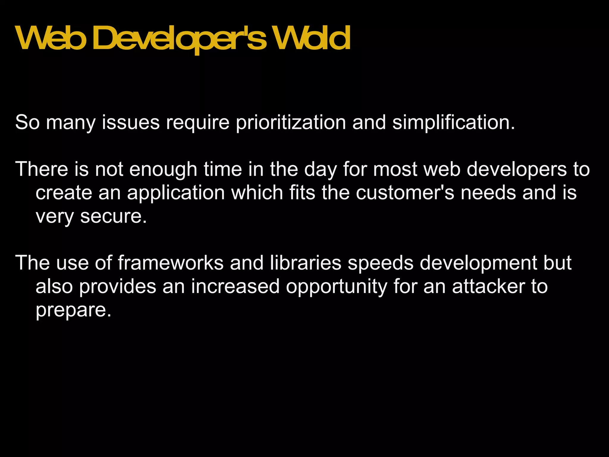 Web Developer's Wold So many issues require prioritization and simplification.   There is not enough time in the day for most web developers to create an application which fits the customer's needs and is very secure. The use of frameworks and libraries speeds development but also provides an increased opportunity for an attacker to prepare. 