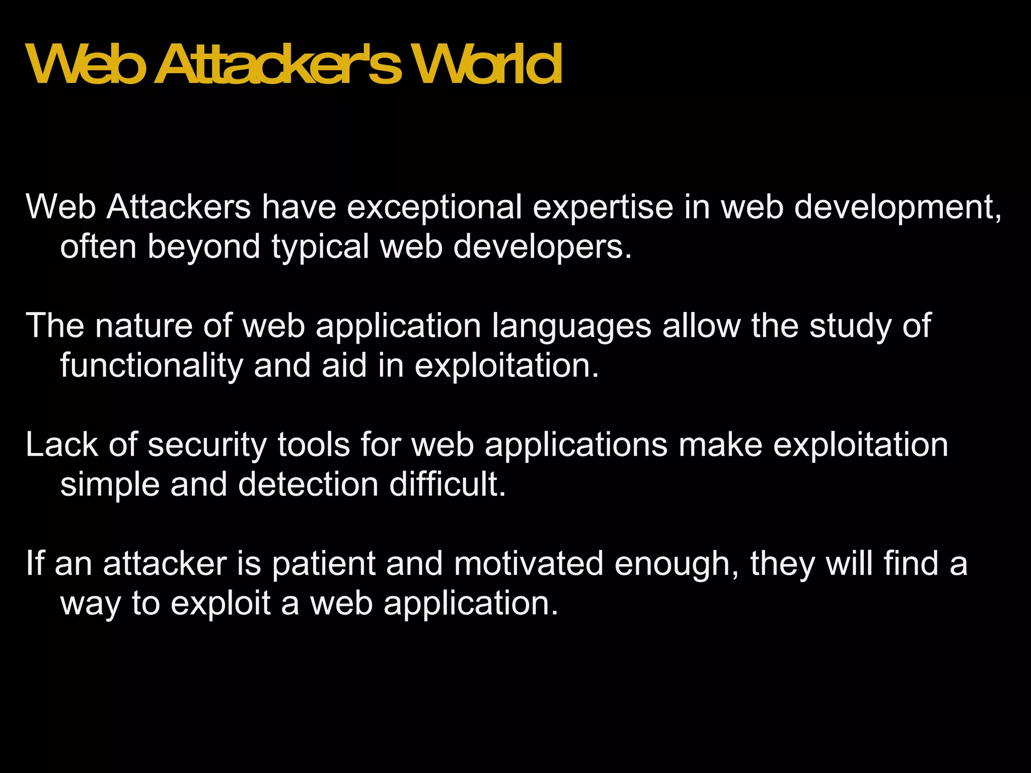Web Attacker's World Web Attackers have exceptional expertise in web development, often beyond typical web developers.   The nature of web application languages allow the study of functionality and aid in exploitation.  Lack of security tools for web applications make exploitation simple and detection difficult.   If an attacker is patient and motivated enough, they will find a way to exploit a web application.  