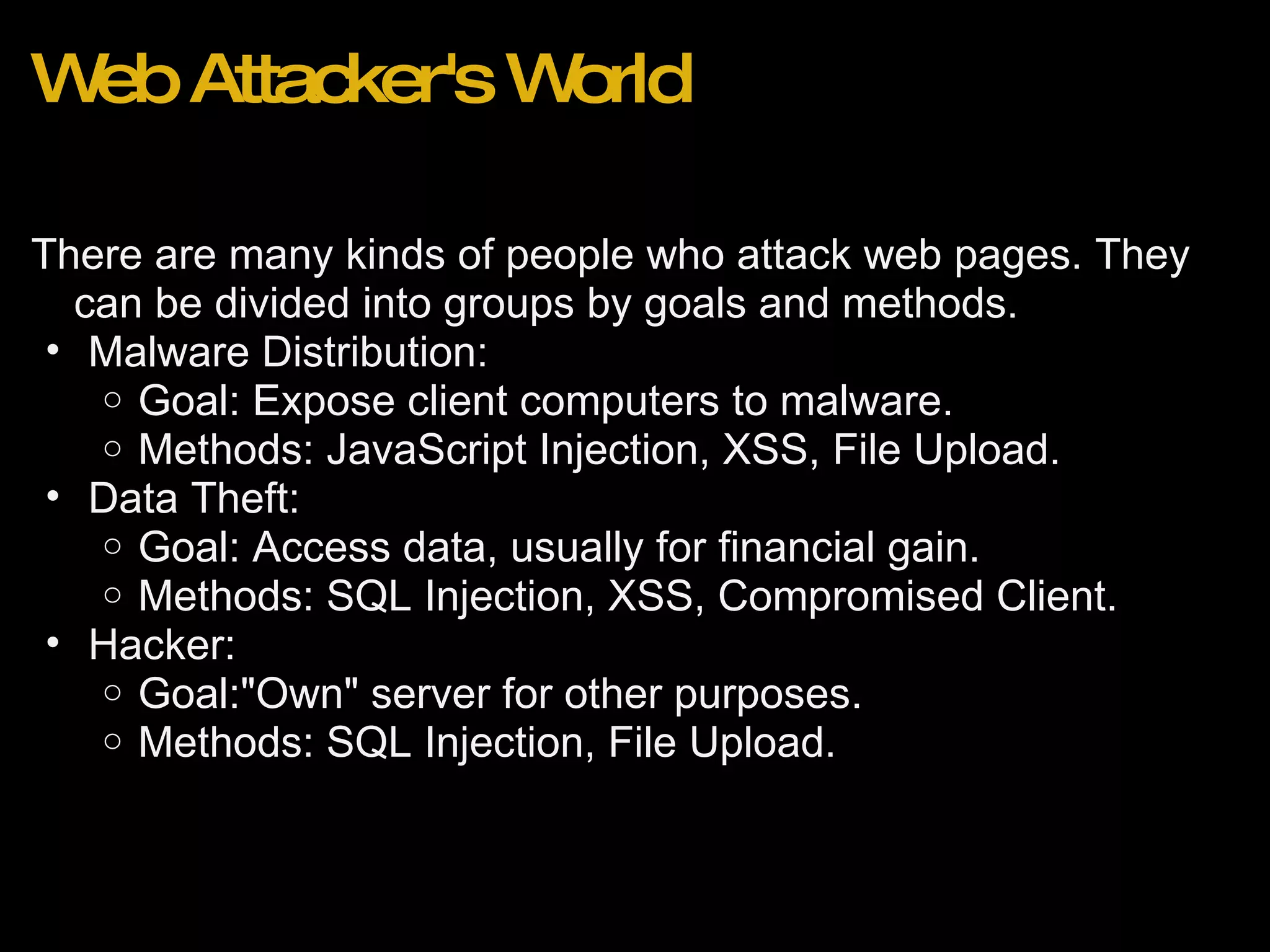 Web Attacker's World There are many kinds of people who attack web pages. They can be divided into groups by goals and methods. Malware Distribution: Goal: Expose client computers to malware. Methods: JavaScript Injection, XSS, File Upload. Data Theft:  Goal: Access data, usually for financial gain. Methods: SQL Injection, XSS, Compromised Client. Hacker: Goal:&quot;Own&quot; server for other purposes. Methods: SQL Injection, File Upload. 