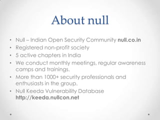 About nullNull – Indian Open Security Community null.co.inRegistered non-profit society5 active chapters in IndiaWe conduct monthly meetings, regular awareness camps and trainings.More than 1000+ security professionals and enthusiasts in the group.Null Keeda Vulnerability Database http://keeda.nullcon.net