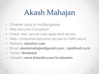 AkashMahajanChapter Lead of null BangaloreWeb Security ConsultantI hack, test, secure web apps and serversHelp companies become secure on AWS cloudWebsite: akashm.comEmail: akashmahajan@gmail.com / aka@null.co.inTwitter: @makashLinkedin: www.linkedin.com/in/akashm