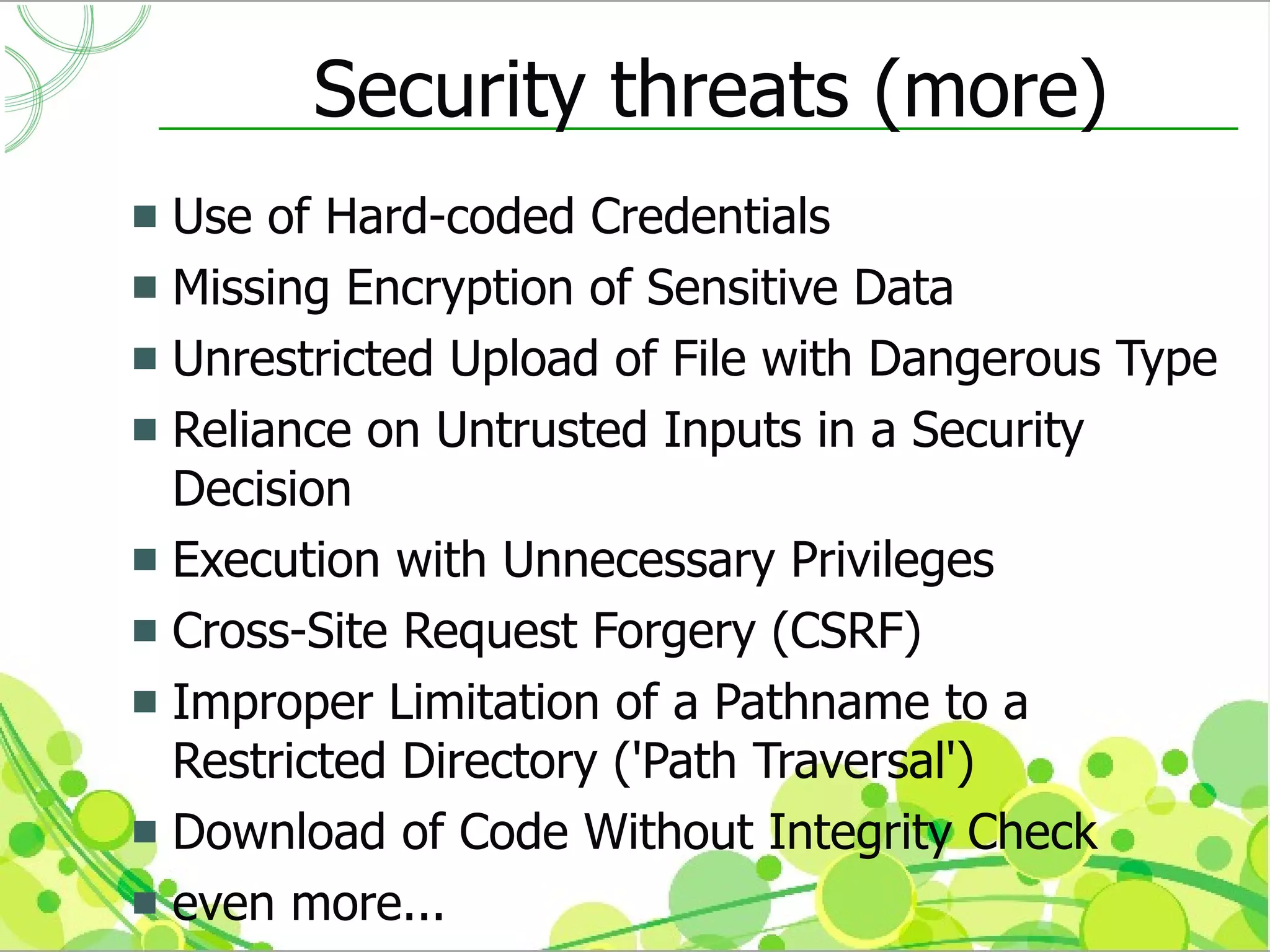 Security threats (more)
 Use of Hard-coded Credentials
 Missing Encryption of Sensitive Data
 Unrestricted Upload of File with Dangerous Type
 Reliance on Untrusted Inputs in a Security
  Decision
 Execution with Unnecessary Privileges
 Cross-Site Request Forgery (CSRF)
 Improper Limitation of a Pathname to a
  Restricted Directory ('Path Traversal')
 Download of Code Without Integrity Check
 even more...
 