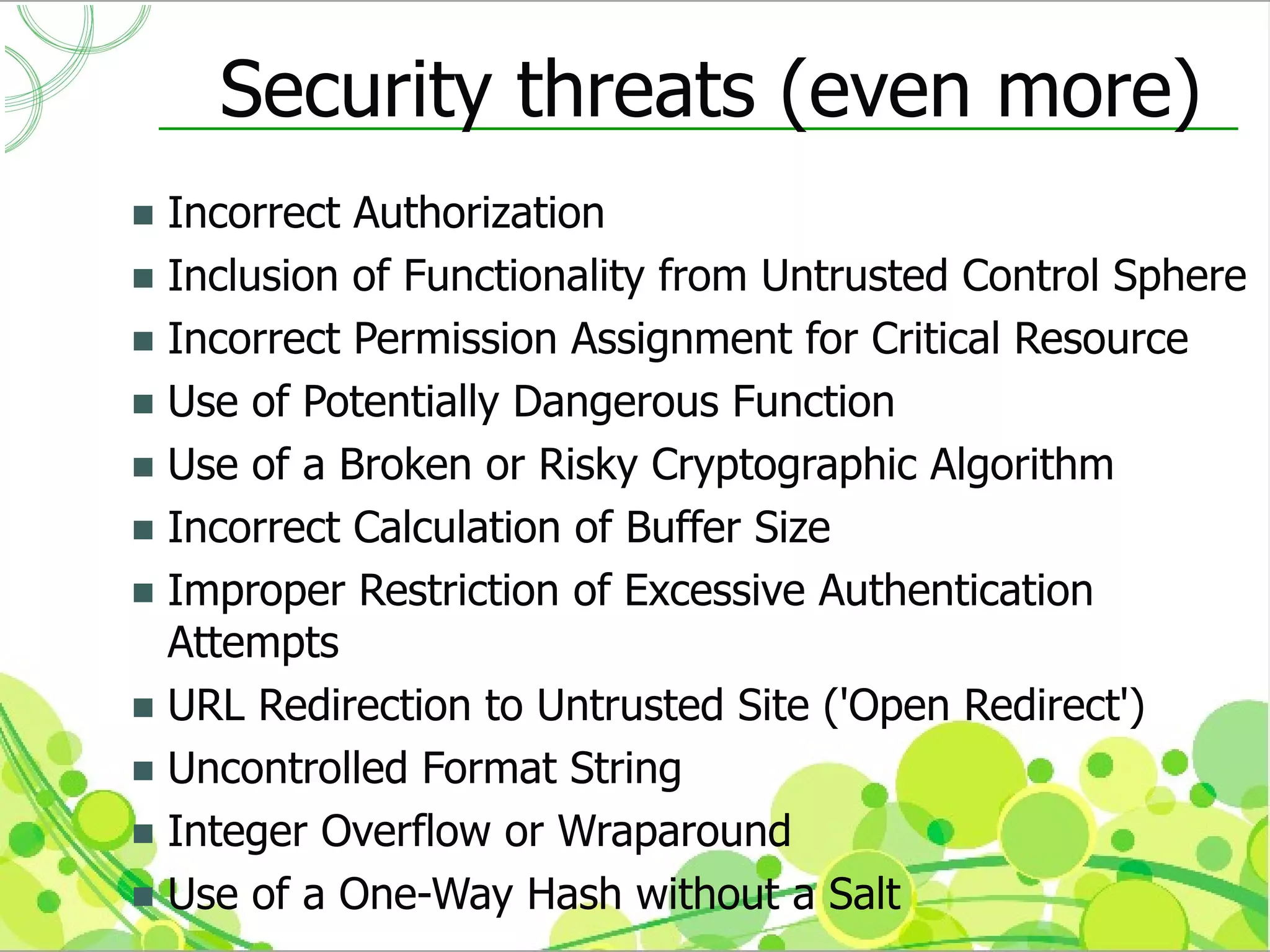 Security threats (even more)
 Incorrect Authorization
 Inclusion of Functionality from Untrusted Control Sphere
 Incorrect Permission Assignment for Critical Resource
 Use of Potentially Dangerous Function
 Use of a Broken or Risky Cryptographic Algorithm
 Incorrect Calculation of Buffer Size
 Improper Restriction of Excessive Authentication
  Attempts
 URL Redirection to Untrusted Site ('Open Redirect')
 Uncontrolled Format String
 Integer Overflow or Wraparound
 Use of a One-Way Hash without a Salt
 