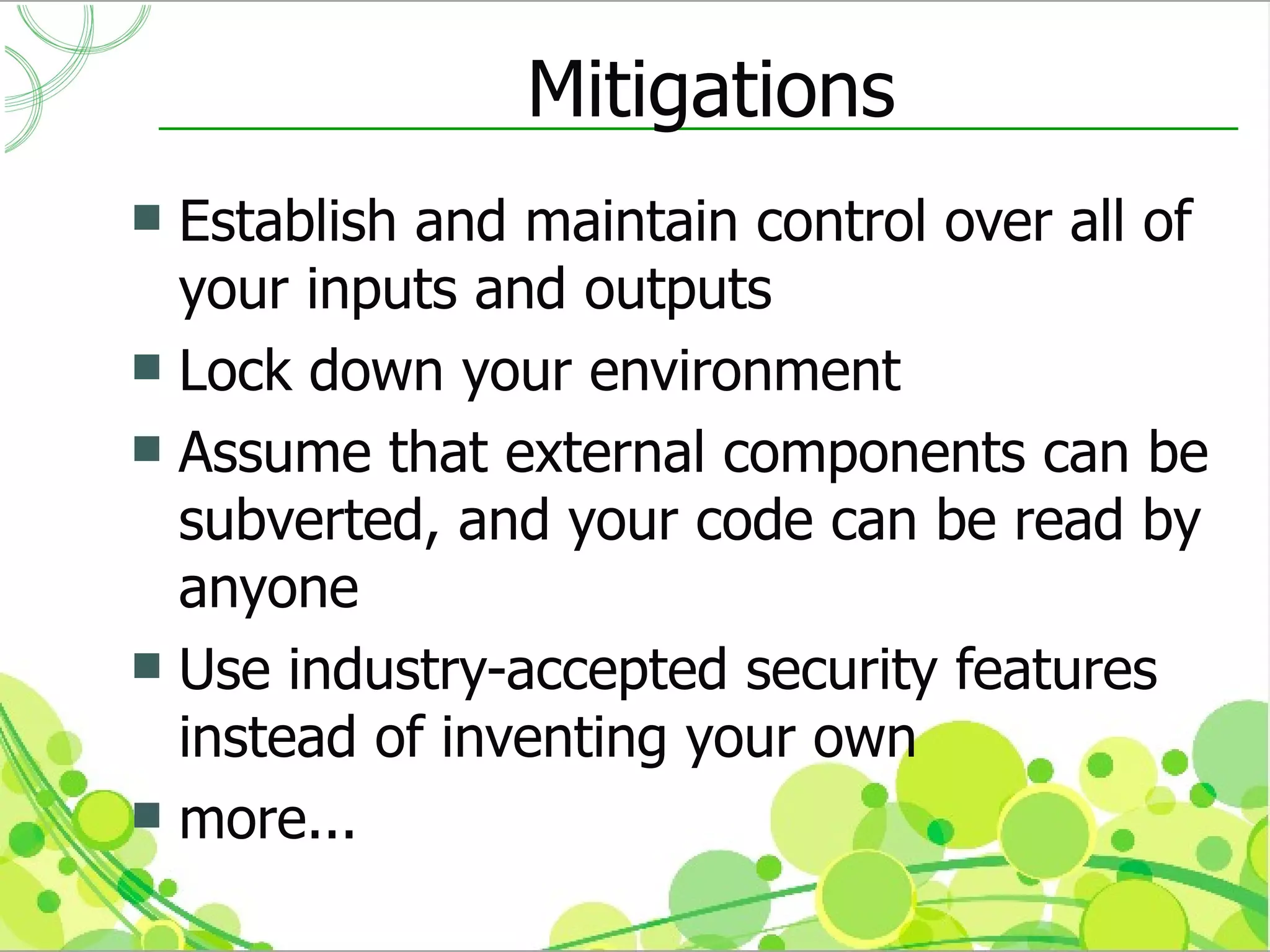 Mitigations
 Establish and maintain control over all of
  your inputs and outputs
 Lock down your environment
 Assume that external components can be
  subverted, and your code can be read by
  anyone
 Use industry-accepted security features
  instead of inventing your own
 more...
 
