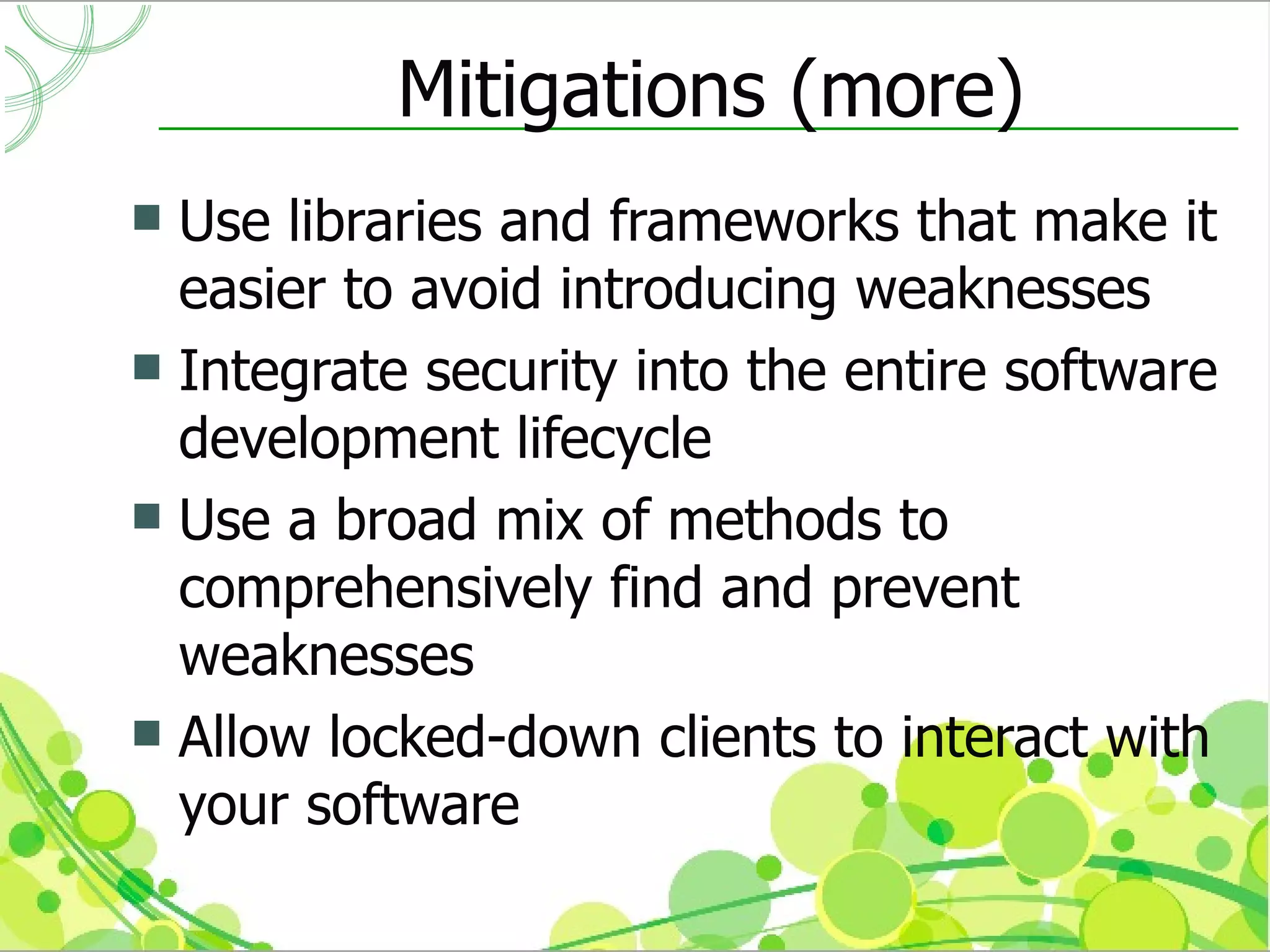 Mitigations (more)
 Use libraries and frameworks that make it
  easier to avoid introducing weaknesses
 Integrate security into the entire software
  development lifecycle
 Use a broad mix of methods to
  comprehensively find and prevent
  weaknesses
 Allow locked-down clients to interact with
  your software
 