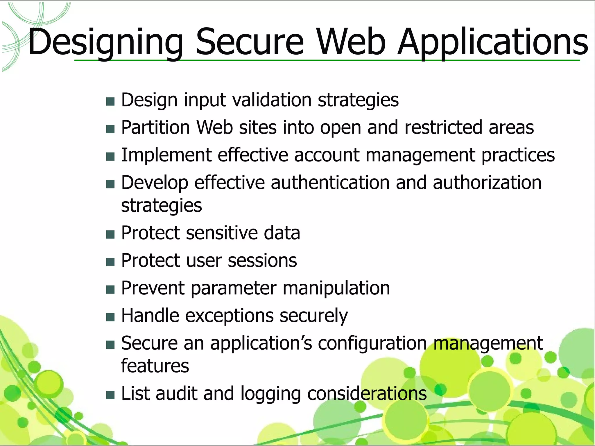 Designing Secure Web Applications
     Design input validation strategies
     Partition Web sites into open and restricted areas
     Implement effective account management practices
     Develop effective authentication and authorization
      strategies
     Protect sensitive data
     Protect user sessions
     Prevent parameter manipulation
     Handle exceptions securely
     Secure an application’s configuration management
      features
     List audit and logging considerations
 