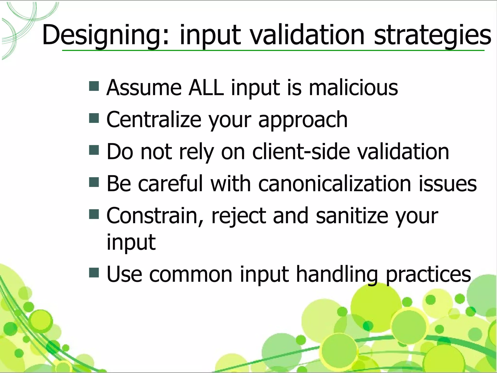 Designing: input validation strategies
    Assume ALL input is malicious
    Centralize your approach
    Do not rely on client-side validation
    Be careful with canonicalization issues
    Constrain, reject and sanitize your
     input
    Use common input handling practices
 