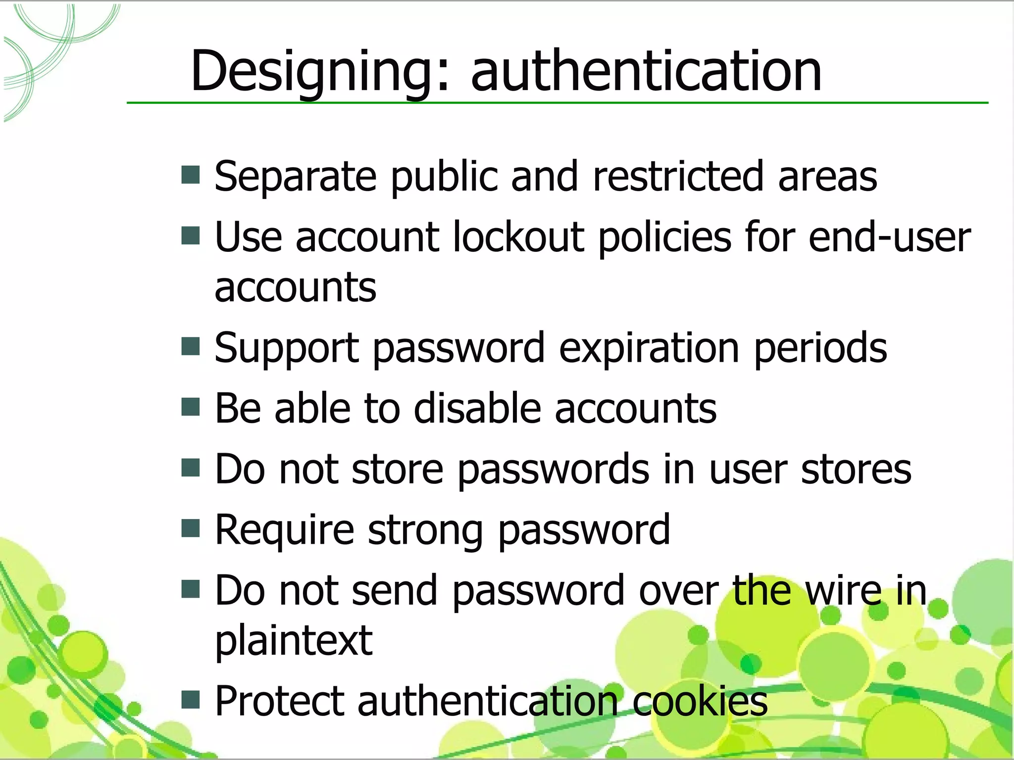 Designing: authentication
 Separate public and restricted areas
 Use account lockout policies for end-user
  accounts
 Support password expiration periods
 Be able to disable accounts
 Do not store passwords in user stores
 Require strong password
 Do not send password over the wire in
  plaintext
 Protect authentication cookies
 