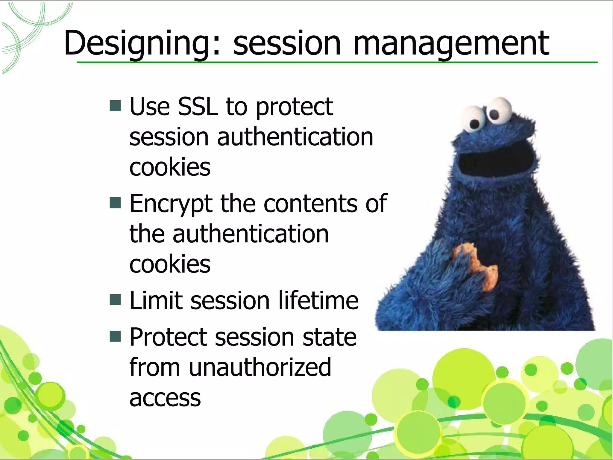 Designing: session management
   Use SSL to protect
    session authentication
    cookies
   Encrypt the contents of
    the authentication
    cookies
   Limit session lifetime
   Protect session state
    from unauthorized
    access
 