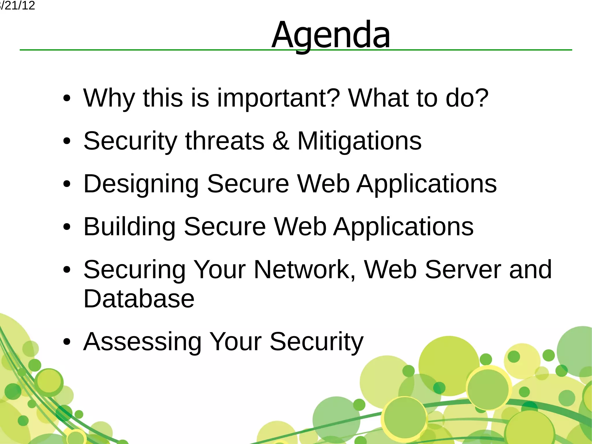 3/21/12


                              Agenda
          ●   Why this is important? What to do?
          ●   Security threats & Mitigations
          ●   Designing Secure Web Applications
          ●   Building Secure Web Applications
          ●   Securing Your Network, Web Server and
              Database
          ●   Assessing Your Security
 