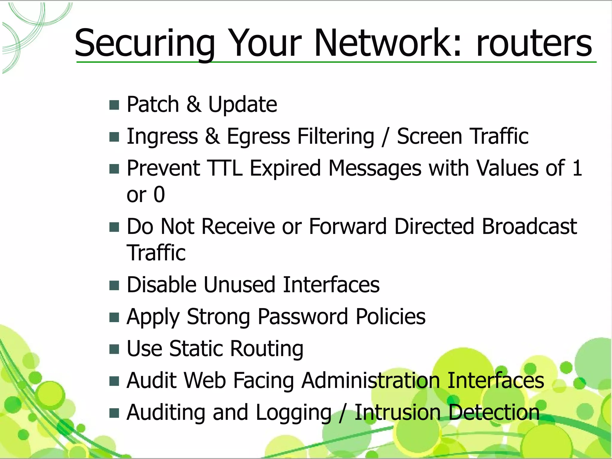 Securing Your Network: routers
  Patch & Update
  Ingress & Egress Filtering / Screen Traffic
  Prevent TTL Expired Messages with Values of 1
   or 0
  Do Not Receive or Forward Directed Broadcast
   Traffic
  Disable Unused Interfaces
  Apply Strong Password Policies
  Use Static Routing
  Audit Web Facing Administration Interfaces
  Auditing and Logging / Intrusion Detection
 