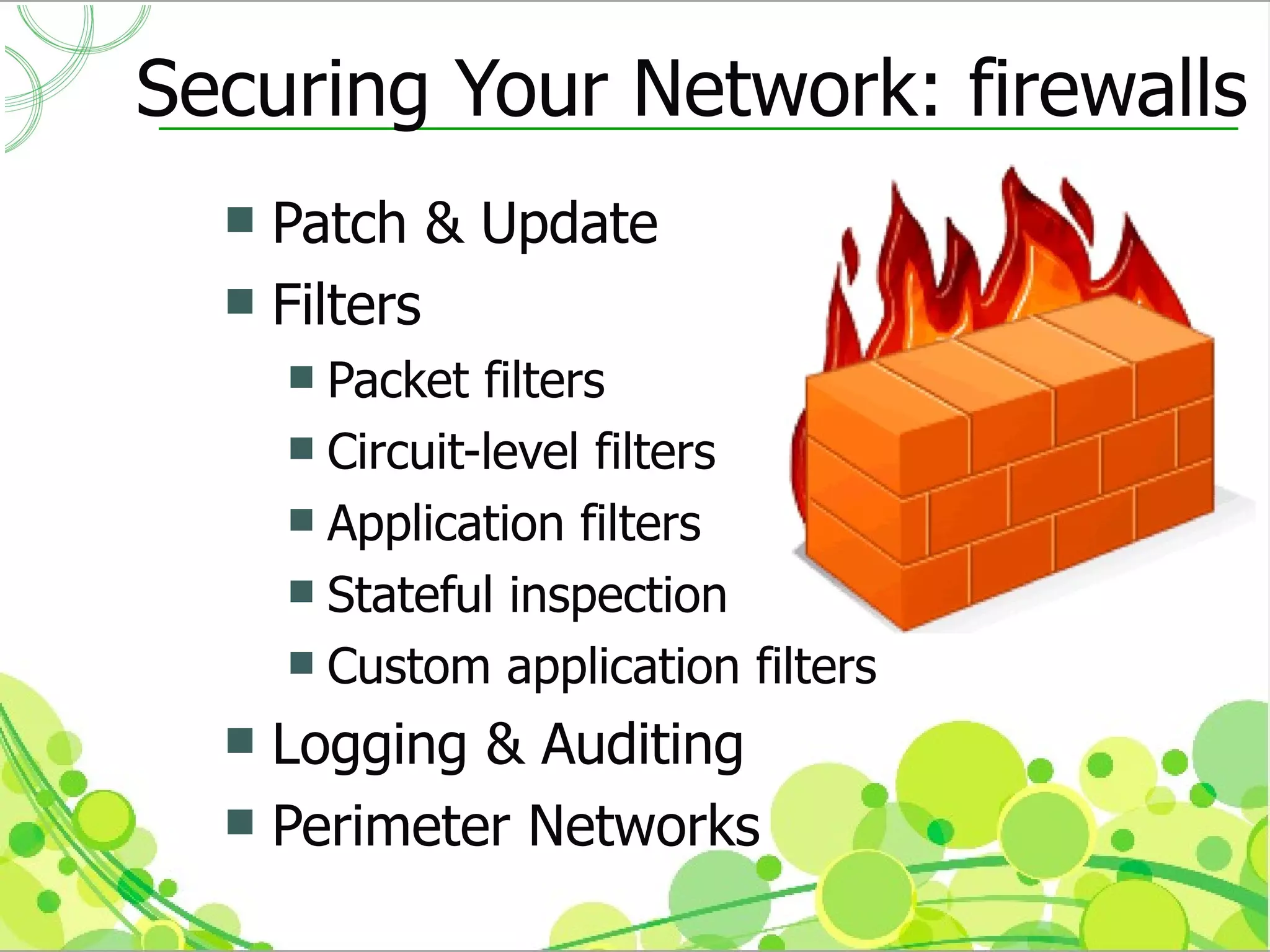 Securing Your Network: firewalls
   Patch & Update
   Filters
       Packet filters
       Circuit-level filters
       Application filters
       Stateful inspection
       Custom application filters

   Logging & Auditing
   Perimeter Networks
 
