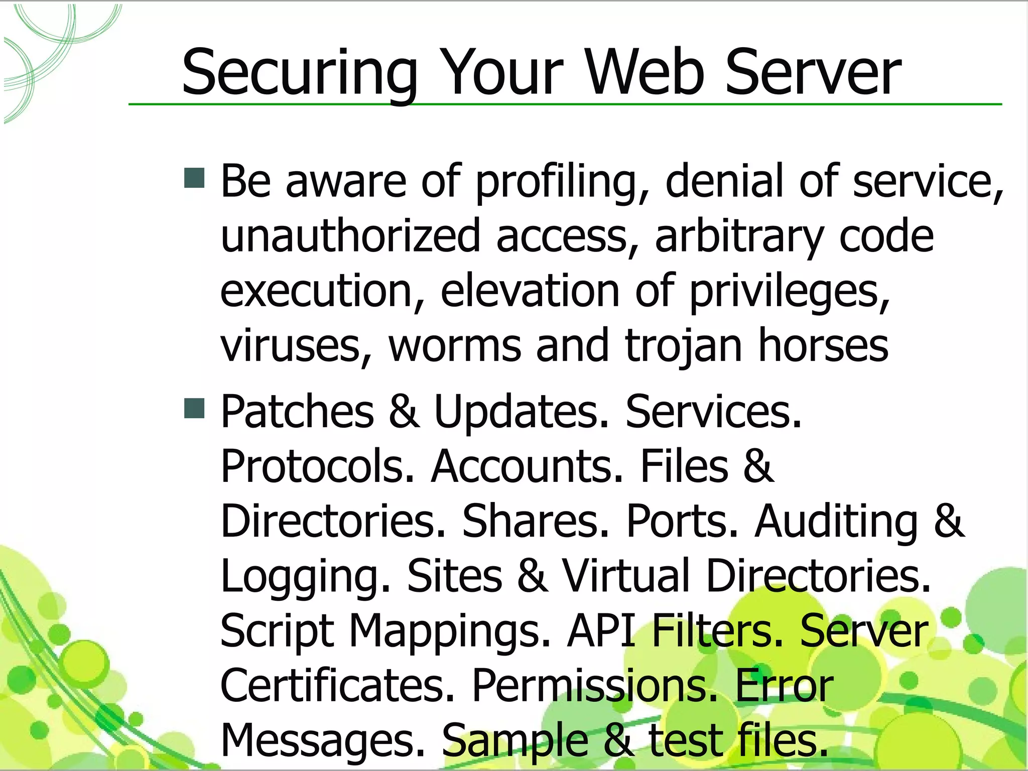 Securing Your Web Server
 Be aware of profiling, denial of service,
  unauthorized access, arbitrary code
  execution, elevation of privileges,
  viruses, worms and trojan horses
 Patches & Updates. Services.
  Protocols. Accounts. Files &
  Directories. Shares. Ports. Auditing &
  Logging. Sites & Virtual Directories.
  Script Mappings. API Filters. Server
  Certificates. Permissions. Error
  Messages. Sample & test files.
 