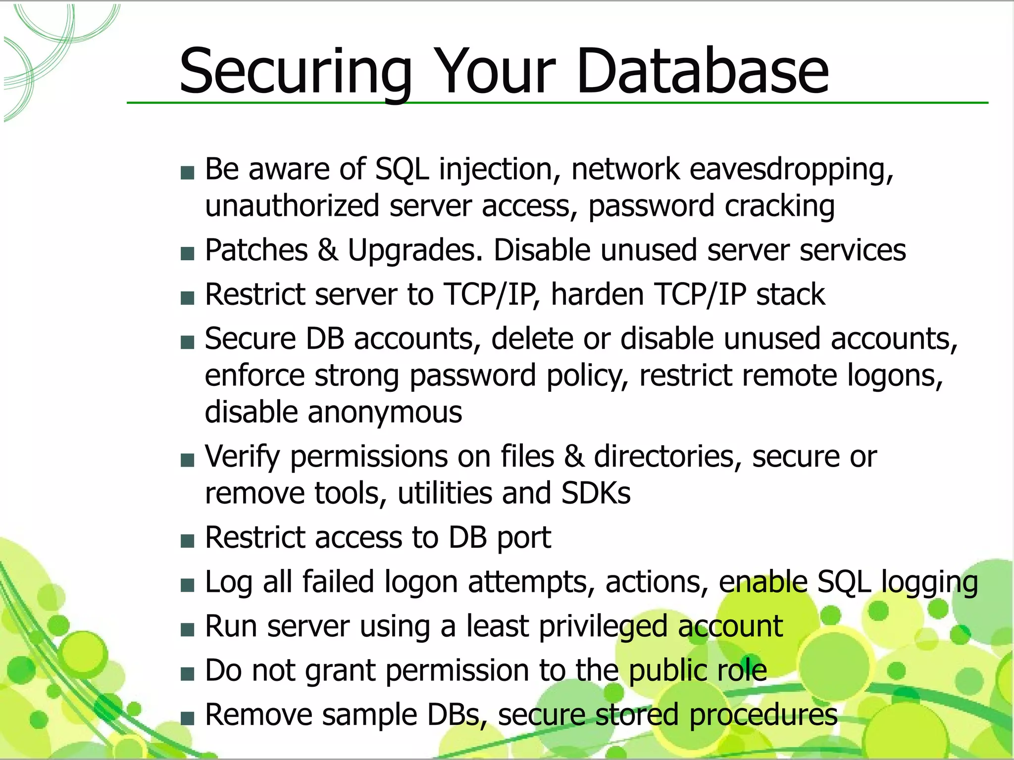Securing Your Database
 Be aware of SQL injection, network eavesdropping,
  unauthorized server access, password cracking
 Patches & Upgrades. Disable unused server services
 Restrict server to TCP/IP, harden TCP/IP stack
 Secure DB accounts, delete or disable unused accounts,
  enforce strong password policy, restrict remote logons,
  disable anonymous
 Verify permissions on files & directories, secure or
  remove tools, utilities and SDKs
 Restrict access to DB port
 Log all failed logon attempts, actions, enable SQL logging
 Run server using a least privileged account
 Do not grant permission to the public role
 Remove sample DBs, secure stored procedures
 