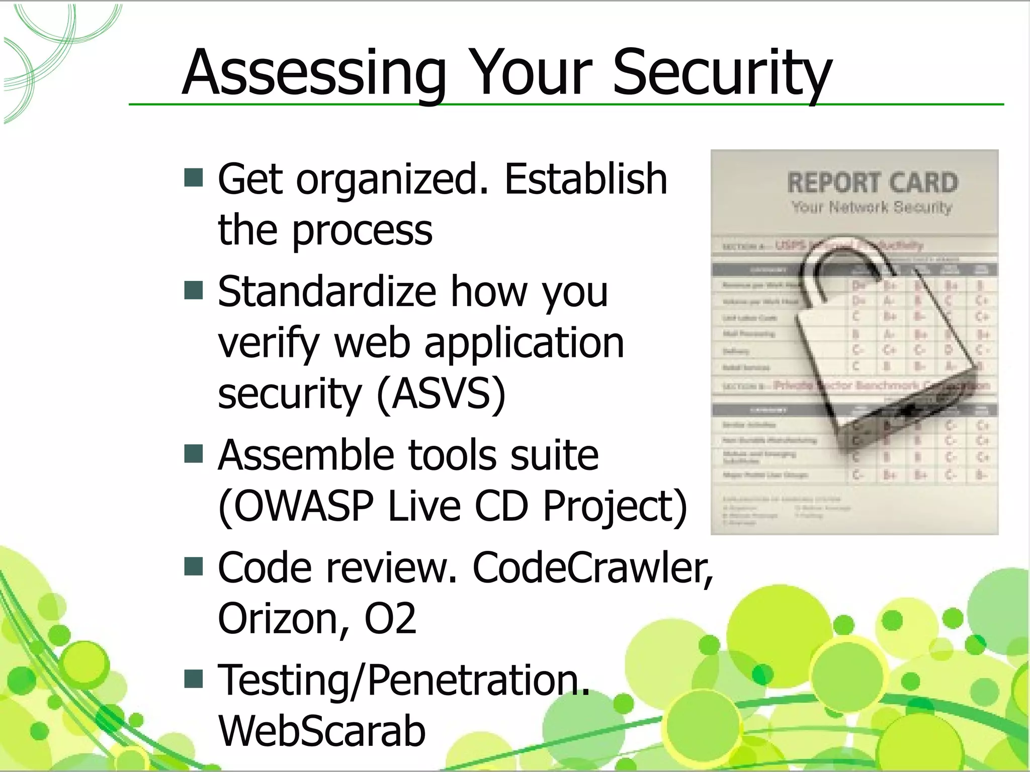 Assessing Your Security
 Get organized. Establish
  the process
 Standardize how you
  verify web application
  security (ASVS)
 Assemble tools suite
  (OWASP Live CD Project)
 Code review. CodeCrawler,
  Orizon, O2
 Testing/Penetration.
  WebScarab
 