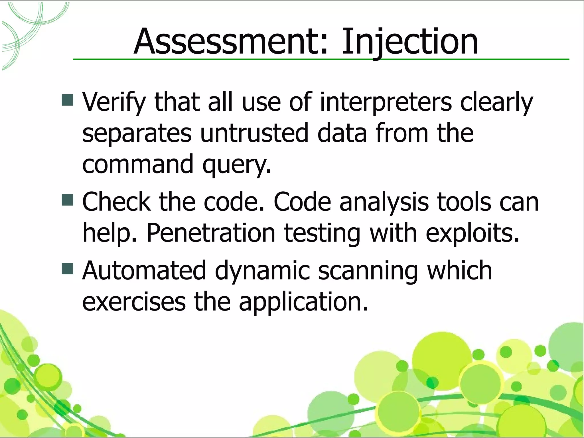 Assessment: Injection
 Verify that all use of interpreters clearly
  separates untrusted data from the
  command query.
 Check the code. Code analysis tools can
  help. Penetration testing with exploits.
 Automated dynamic scanning which
  exercises the application.
 