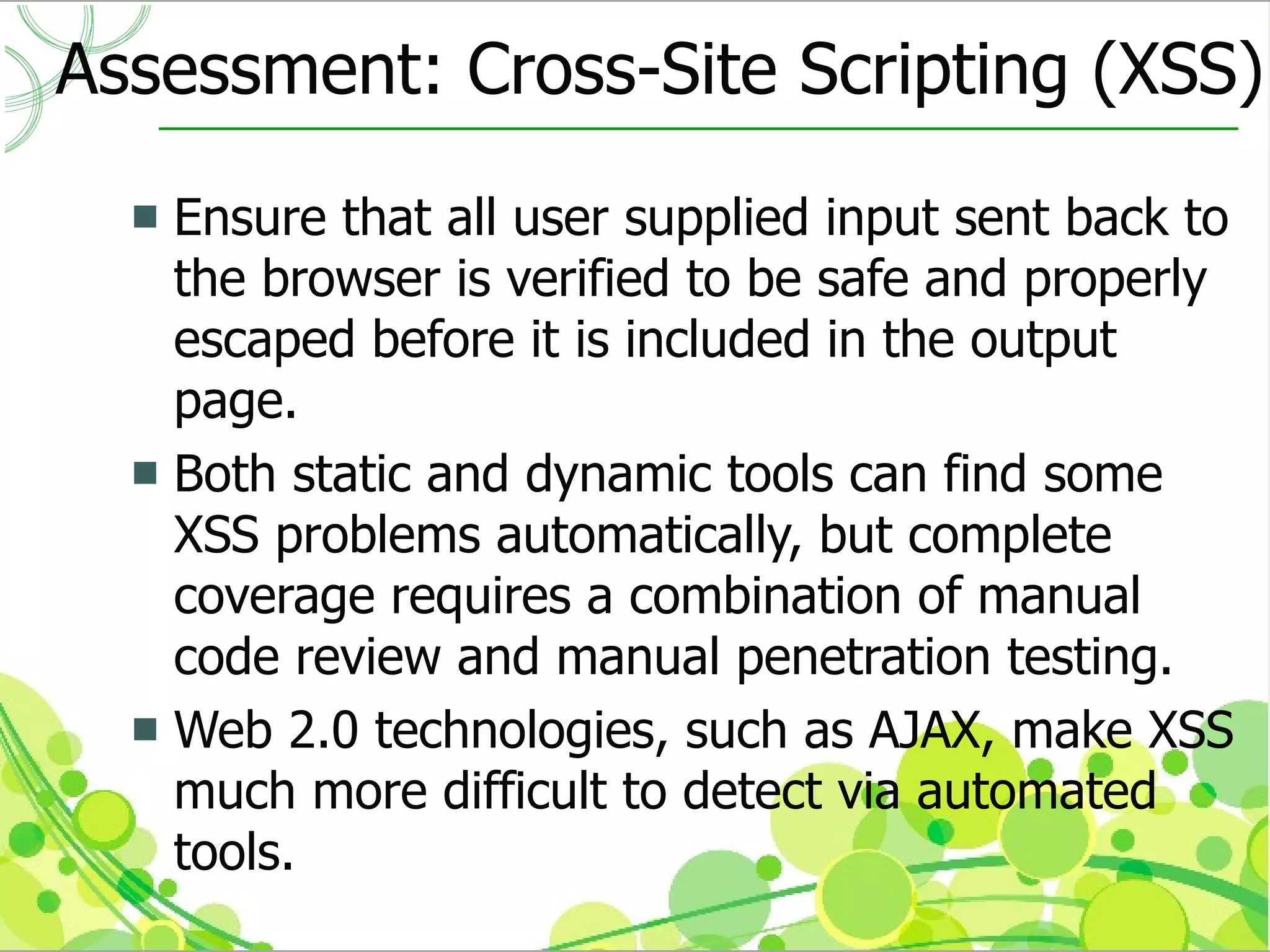 Assessment: Cross-Site Scripting (XSS)
   Ensure that all user supplied input sent back to
    the browser is verified to be safe and properly
    escaped before it is included in the output
    page.
   Both static and dynamic tools can find some
    XSS problems automatically, but complete
    coverage requires a combination of manual
    code review and manual penetration testing.
   Web 2.0 technologies, such as AJAX, make XSS
    much more difficult to detect via automated
    tools.
 