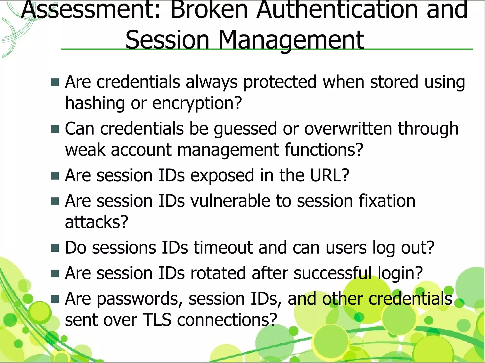 Assessment: Broken Authentication and
        Session Management
   Are credentials always protected when stored using
    hashing or encryption?
   Can credentials be guessed or overwritten through
    weak account management functions?
   Are session IDs exposed in the URL?
   Are session IDs vulnerable to session fixation
    attacks?
   Do sessions IDs timeout and can users log out?
   Are session IDs rotated after successful login?
   Are passwords, session IDs, and other credentials
    sent over TLS connections?
 