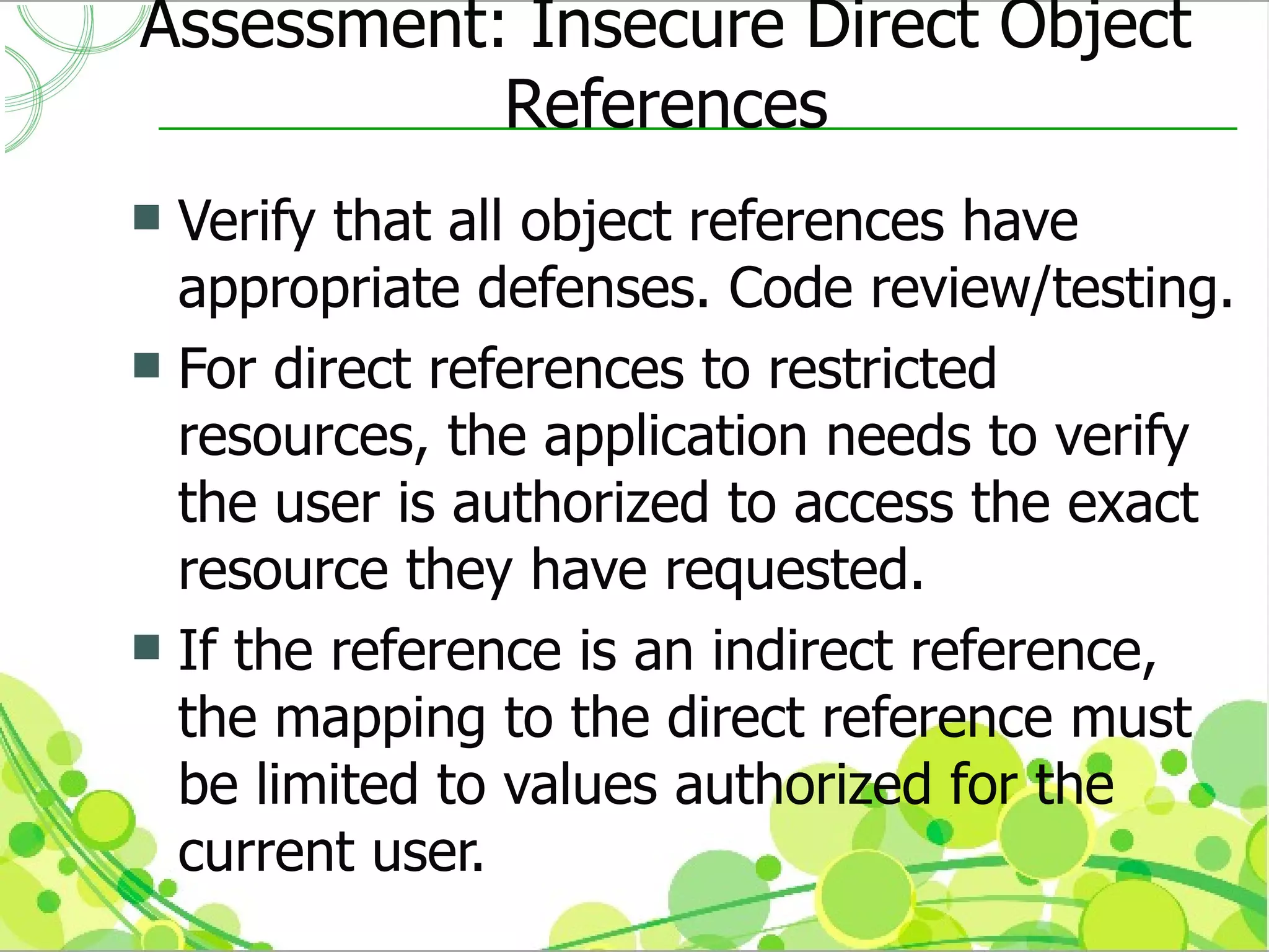 Assessment: Insecure Direct Object
           References
 Verify that all object references have
  appropriate defenses. Code review/testing.
 For direct references to restricted
  resources, the application needs to verify
  the user is authorized to access the exact
  resource they have requested.
 If the reference is an indirect reference,
  the mapping to the direct reference must
  be limited to values authorized for the
  current user.
 
