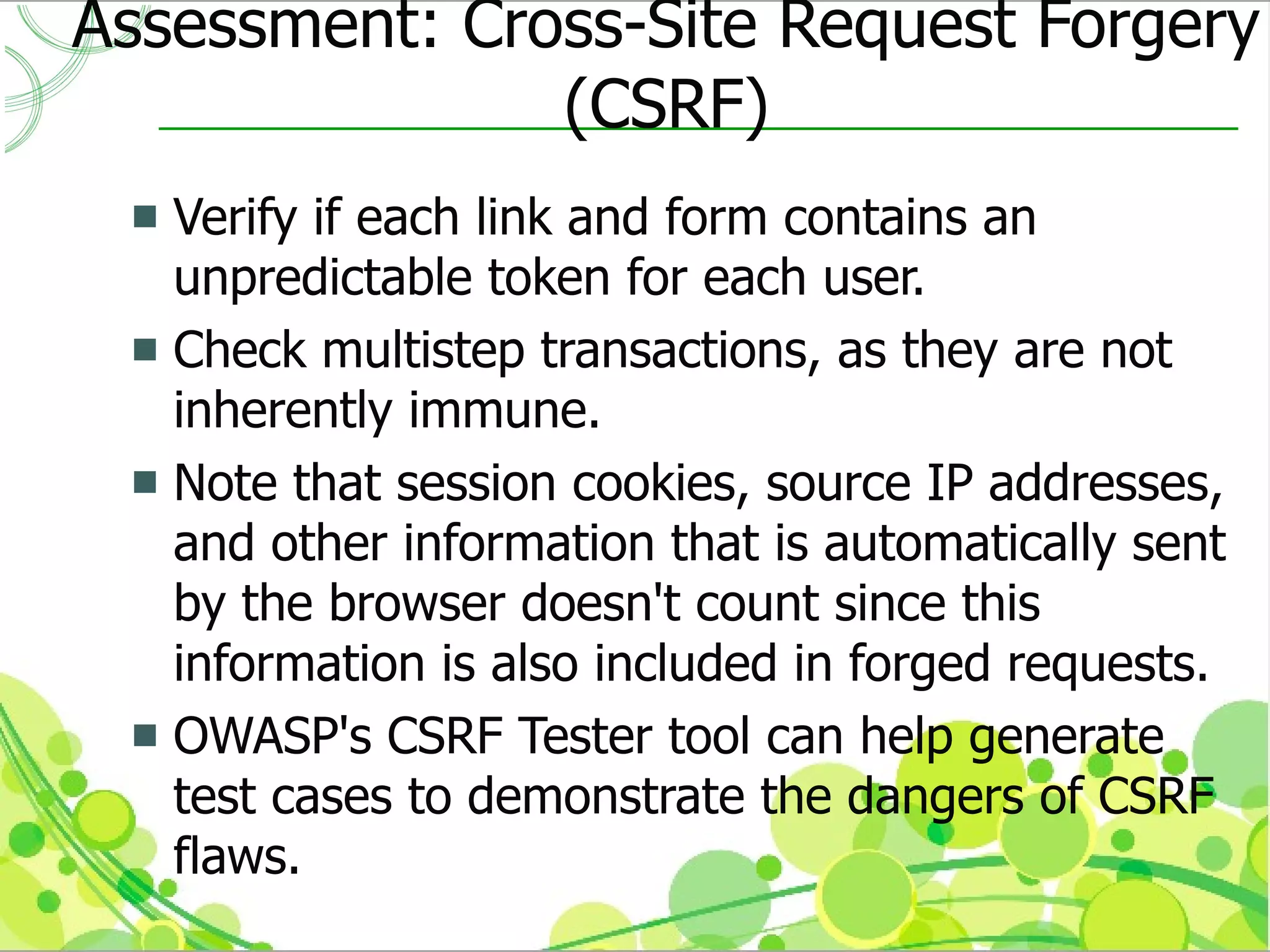 Assessment: Cross-Site Request Forgery
               (CSRF)
  Verify if each link and form contains an
   unpredictable token for each user.
  Check multistep transactions, as they are not
   inherently immune.
  Note that session cookies, source IP addresses,
   and other information that is automatically sent
   by the browser doesn't count since this
   information is also included in forged requests.
  OWASP's CSRF Tester tool can help generate
   test cases to demonstrate the dangers of CSRF
   flaws.
 