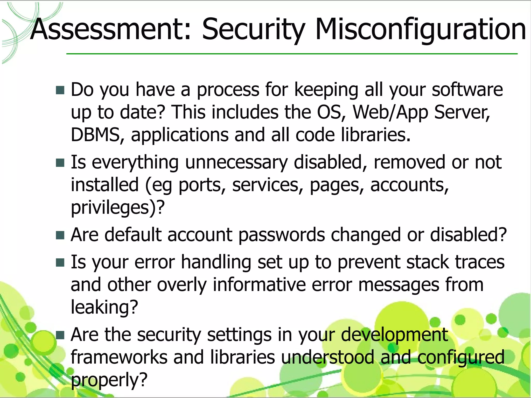Assessment: Security Misconfiguration
  Do you have a process for keeping all your software
   up to date? This includes the OS, Web/App Server,
   DBMS, applications and all code libraries.
  Is everything unnecessary disabled, removed or not
   installed (eg ports, services, pages, accounts,
   privileges)?
  Are default account passwords changed or disabled?
  Is your error handling set up to prevent stack traces
   and other overly informative error messages from
   leaking?
  Are the security settings in your development
   frameworks and libraries understood and configured
   properly?
 