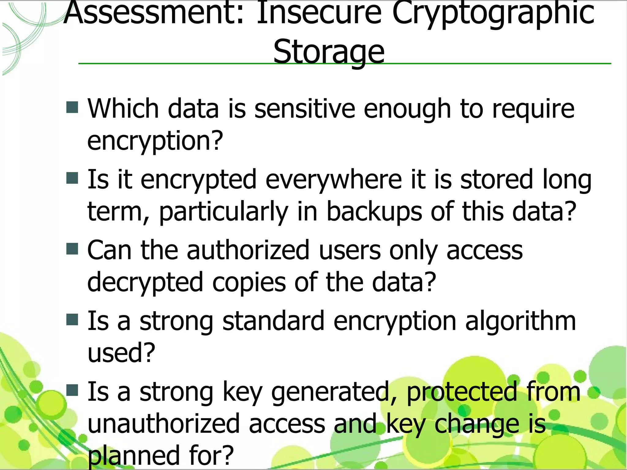 Assessment: Insecure Cryptographic
             Storage
 Which data is sensitive enough to require
  encryption?
 Is it encrypted everywhere it is stored long
  term, particularly in backups of this data?
 Can the authorized users only access
  decrypted copies of the data?
 Is a strong standard encryption algorithm
  used?
 Is a strong key generated, protected from
  unauthorized access and key change is
  planned for?
 