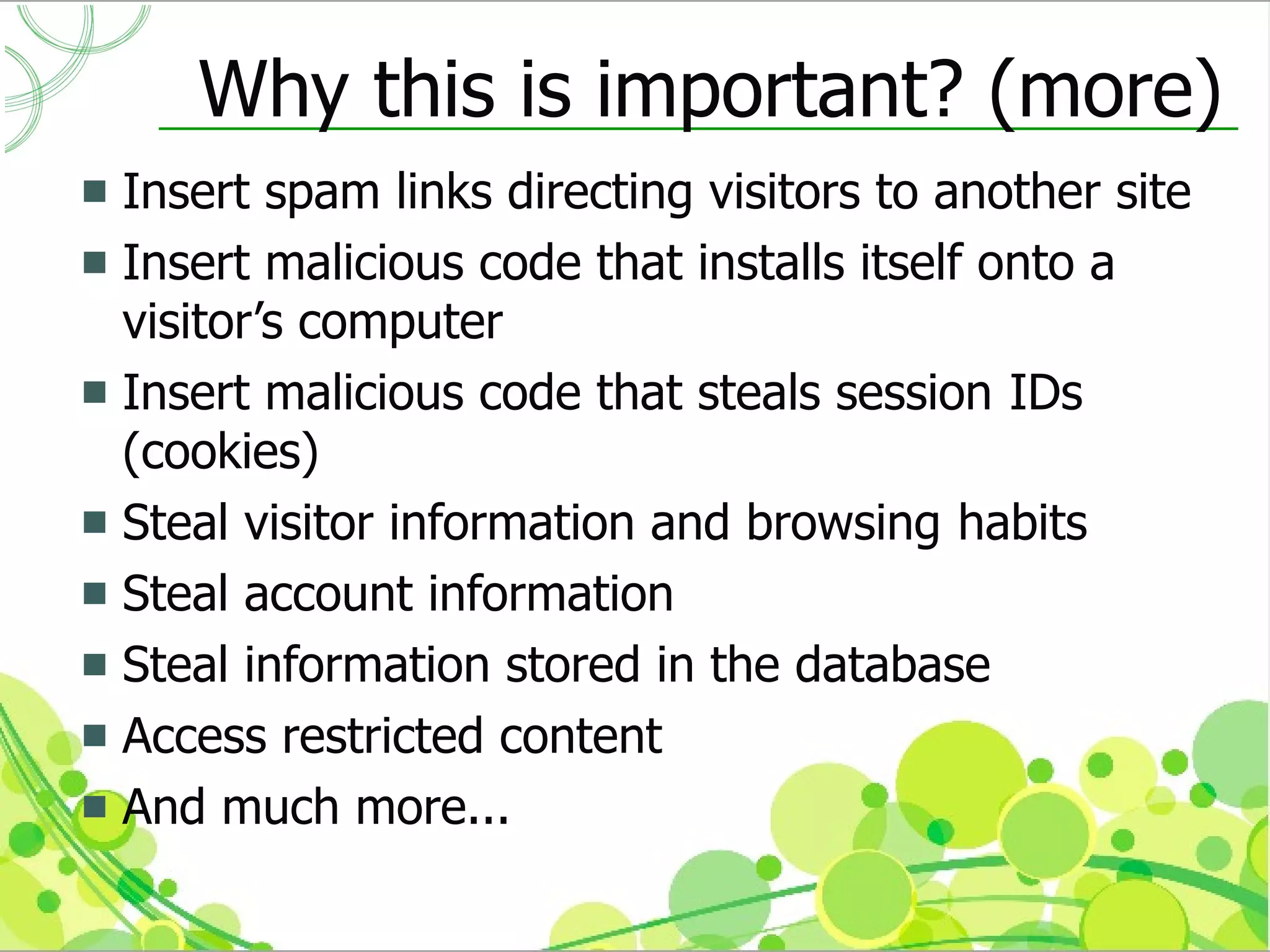 Why this is important? (more)
 Insert spam links directing visitors to another site
 Insert malicious code that installs itself onto a
  visitor’s computer
 Insert malicious code that steals session IDs
  (cookies)
 Steal visitor information and browsing habits
 Steal account information
 Steal information stored in the database
 Access restricted content
 And much more...
 