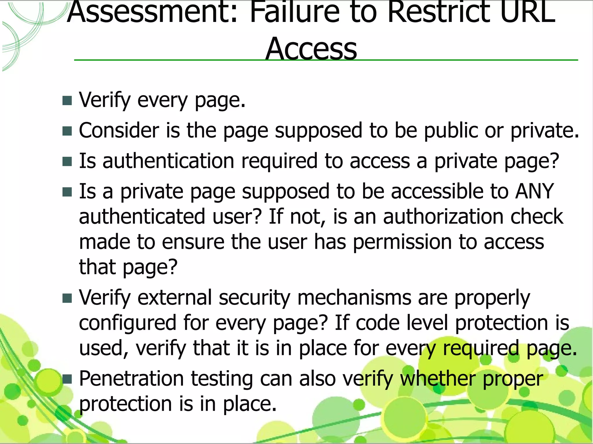Assessment: Failure to Restrict URL
             Access
 Verify every page.
 Consider is the page supposed to be public or private.
 Is authentication required to access a private page?
 Is a private page supposed to be accessible to ANY
  authenticated user? If not, is an authorization check
  made to ensure the user has permission to access
  that page?
 Verify external security mechanisms are properly
  configured for every page? If code level protection is
  used, verify that it is in place for every required page.
 Penetration testing can also verify whether proper
  protection is in place.
 