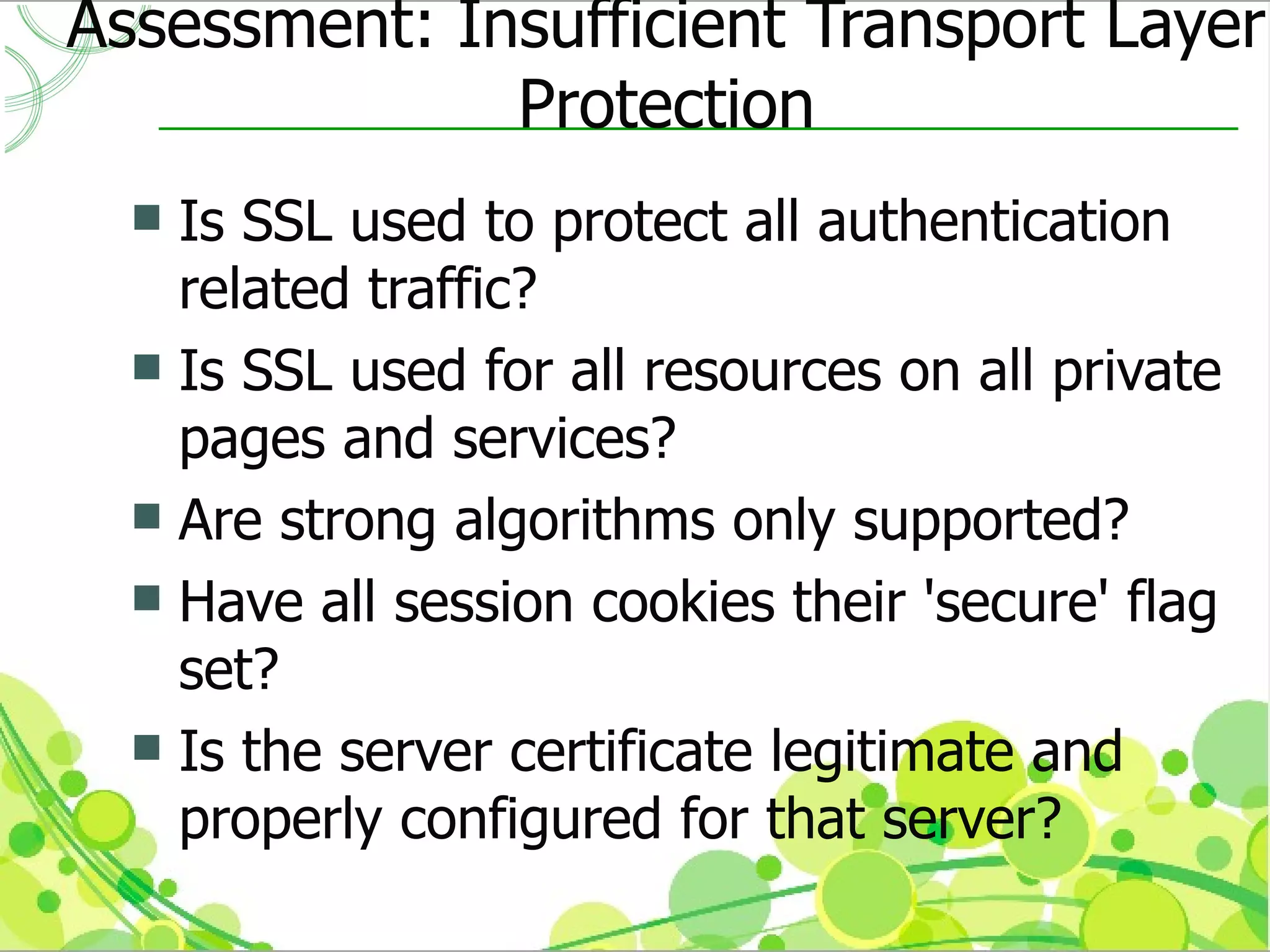 Assessment: Insufficient Transport Layer
              Protection
   Is SSL used to protect all authentication
    related traffic?
   Is SSL used for all resources on all private
    pages and services?
   Are strong algorithms only supported?
   Have all session cookies their 'secure' flag
    set?
   Is the server certificate legitimate and
    properly configured for that server?
 