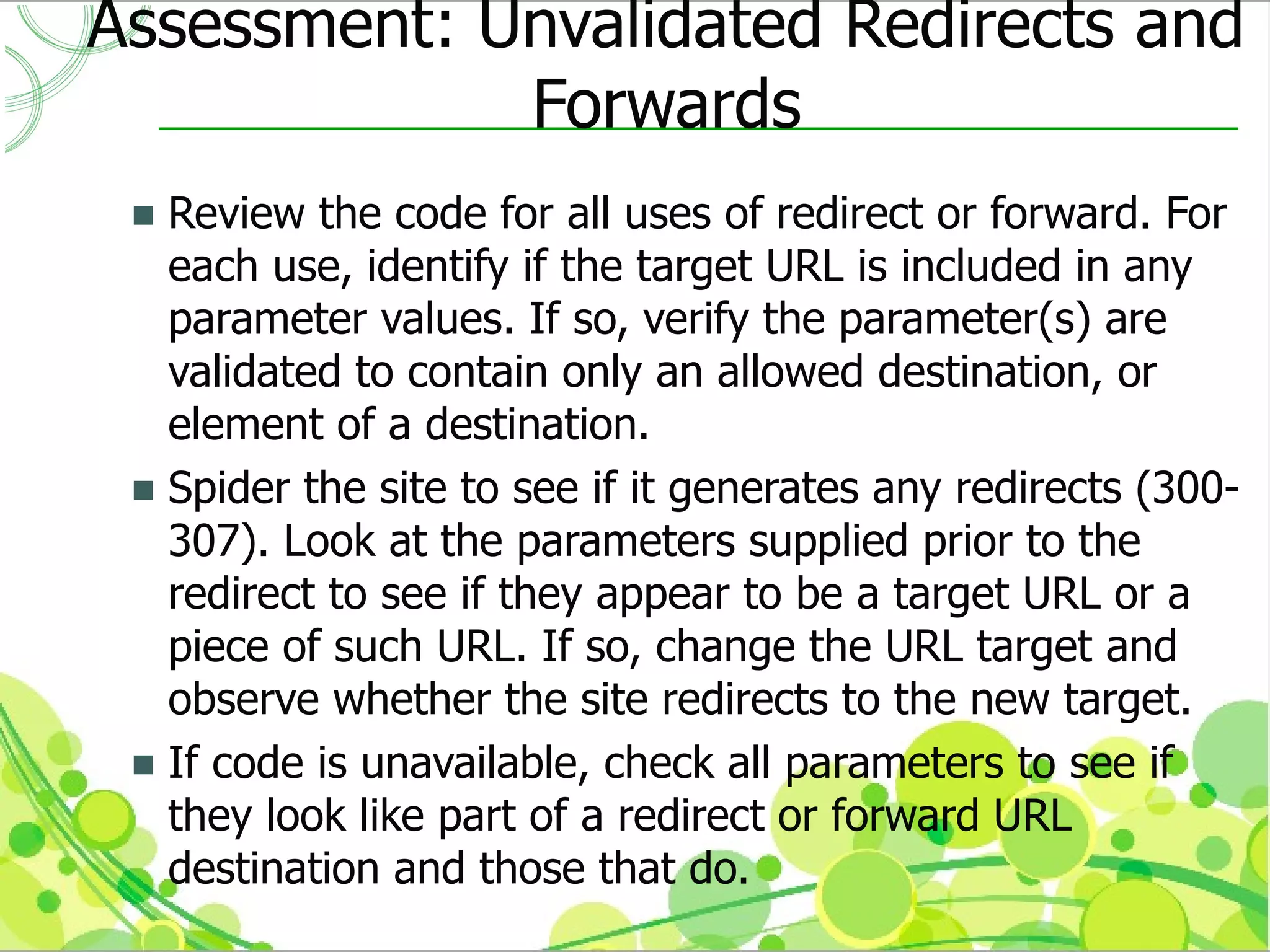 Assessment: Unvalidated Redirects and
             Forwards
  Review the code for all uses of redirect or forward. For
   each use, identify if the target URL is included in any
   parameter values. If so, verify the parameter(s) are
   validated to contain only an allowed destination, or
   element of a destination.
  Spider the site to see if it generates any redirects (300-
   307). Look at the parameters supplied prior to the
   redirect to see if they appear to be a target URL or a
   piece of such URL. If so, change the URL target and
   observe whether the site redirects to the new target.
  If code is unavailable, check all parameters to see if
   they look like part of a redirect or forward URL
   destination and those that do.
 