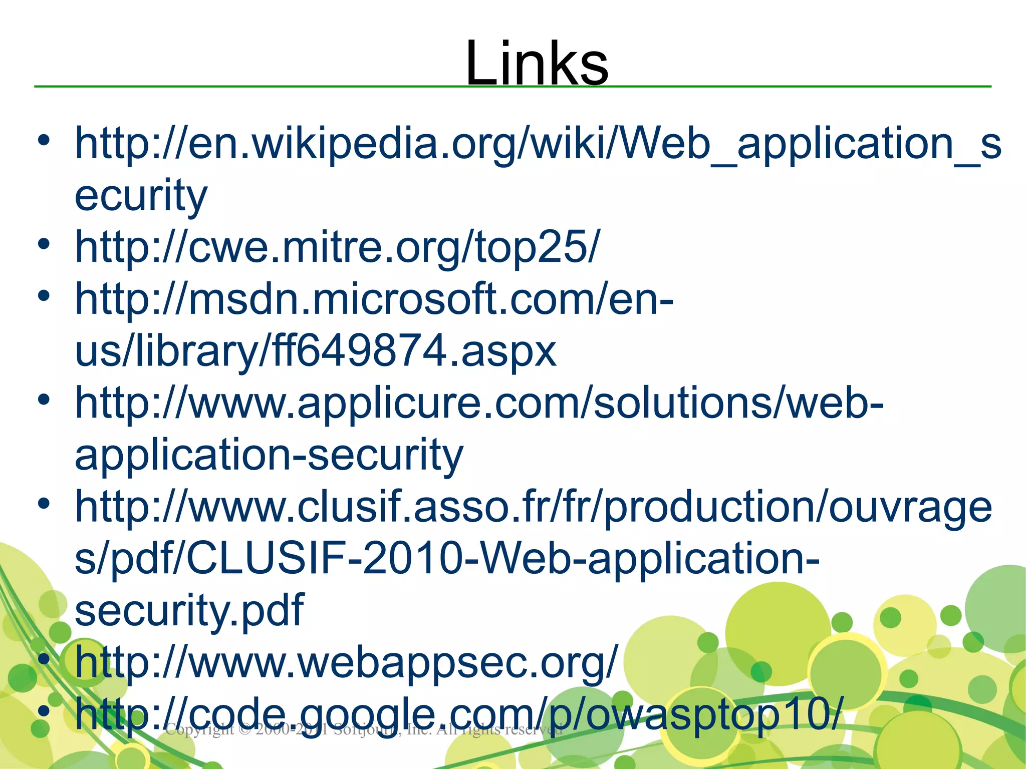 Links
• http://en.wikipedia.org/wiki/Web_application_s
  ecurity
• http://cwe.mitre.org/top25/
• http://msdn.microsoft.com/en-
  us/library/ff649874.aspx
• http://www.applicure.com/solutions/web-
  application-security
• http://www.clusif.asso.fr/fr/production/ouvrage
  s/pdf/CLUSIF-2010-Web-application-
  security.pdf
• http://www.webappsec.org/
• http://code.google.com/p/owasptop10/
      Copyright © 2000-2011 Softjourn, Inc. All rights reserved
 