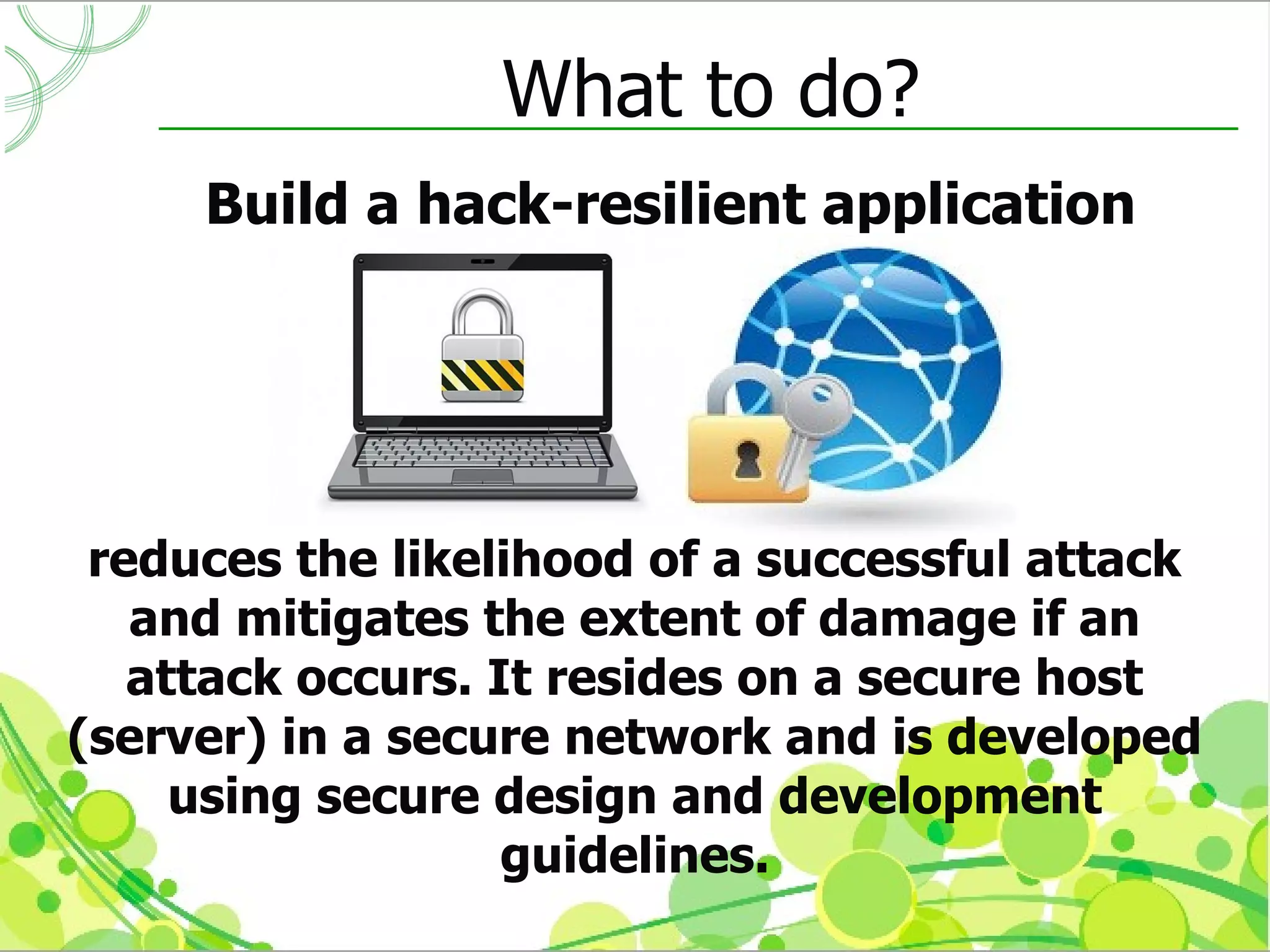 What to do?
     Build a hack-resilient application




 reduces the likelihood of a successful attack
   and mitigates the extent of damage if an
   attack occurs. It resides on a secure host
(server) in a secure network and is developed
     using secure design and development
                   guidelines.
 