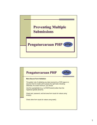 Preventing Multiple
           Submissions


  Pengaturcaraan PHP




Pengaturcaraan PHP
More Secure Form Validation

The golden rule of validating any data received by a PHP page is to
assume that it's invalid until it passes the right tests indicating
otherwise. At a bare minimum, you should
Use the superglobals (e.g., $_POST['name']) rather than the
registered globals ($name).

Check text, password, and text area form inputs for values using
empty().


Check other form inputs for values using isset().




                                                                      1
 
