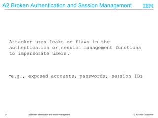 © 2014 IBM Corporation12 A3 Broken authentication and session management
A2 Broken Authentication and Session Management
Attacker uses leaks or flaws in the
authentication or session management functions
to impersonate users.
• e.g., exposed accounts, passwords, session IDs
 