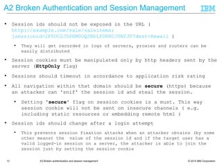© 2014 IBM Corporation13 A3 Broken authentication and session management
● Session ids should not be exposed in the URL (
http://example.com/sale/saleitems;jsessionid=2P0OC2JDPXM0OQSNDLPSKHCJ
UN2JV?dest=Hawaii )
● They will get recorded in logs of servers, proxies and routers can be
easily distributed
● Session cookies must be manipulated only by http headers sent by the
server (HttpOnly flag)
● Sessions should timeout in accordance to application risk rating
● All navigation within that domain should be secure (https) because an
attacker can 'snif' the session id and steal the session.
● Setting 'secure' flag on session cookies is a must. This way
session cookie will not be sent on insecure channels ( e.g.
including static resources or embedding remote html )
● Session ids should change after a login attempt
● This prevents session fixation attacks when an attacker obtains (by some
other means) the value of the session id and if the target user has a
valid logged-in session on a server, the attacker is able to join the
session just by setting the session cookie
● demo
A2 Broken Authentication and Session Management
 