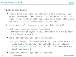 © 2014 IBM Corporation16 A2 Cross site scripting
Other flavors of XSS
● Reflected input
● Input from the user is echoed to the screen. (e.g.
error messages like 'input X is invalid' – in this
case X can contain XSS code and more then often can
be sent to a different user via an URL)
● Pretty much all tags are vulnerable to XSS:
● All tags contain event functions
(onmouseover,onkeyup, etc.) and they can be passed
in as input somewhere
● HTML attributes are also vulnerable
● E.g <frame>, <iframe> and <img> can have the src
attribute javascript injectable ( e.g <iframe
src=‖javascript:alert(1)‖/> will be executed by
most browsers )
● Even css style tags are vulnerable.
● demo
 
