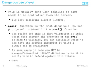 © 2014 IBM Corporation18 A2 Cross site scripting
Dangerous use of eval
● This is usually done when behavior of page
needs to be controlled from the server.
● E.g show different alert() windows.
● eval() function is the most dangerous. Do not
put dynamic content in the eval() function.
● The reason for this is that validation of input
which goes between the brackets of the eval()
is hard to validate. You can basically write js
and have the browser interpret it using a
simple set of characters.
● In some cases js code can NOT be
escaped/commented ( OWASP directive ), so it is
really hard to defend against this attack.
● demo
 