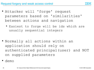 © 2014 IBM Corporation20 A4: Insecure Direct Object References & A5 Cross site request forgery
Request forgery and weak access control
● Attacker will 'forge' request
parameters based on 'similarities'
between actions and navigation
● Easiest to forge will be ids which are
usually sequential integers
● Normally all actions within an
application should rely on
authenticated principal(user) and NOT
on supplied parameters
● demo
 