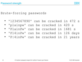© 2014 IBM Corporation24 A7 Insuficient cryptographic storage & A9: Insufficient Transport Layer Protection
Password strength
Brute-forcing passwords
• '1234567890' can be cracked in 472 s
• 'plainpw' can be cracked in 420 s
• 'PlainPw' can be cracked in 1681 s
• 'Pl4inPw' can be cracked in 126 days
• 'P|4inPw' can be cracked in 21 years
 