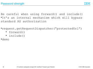 © 2014 IBM Corporation26 A7 Insuficient cryptographic storage & A9: Insufficient Transport Layer Protection
Password strength
Be careful when using forward() and include()
• It‘s an internal mechanism which will bypass
standard AS authorization
• request.getRequestDispatcher(―protectedUrl‖)
• forward()
• include()
• demo
 