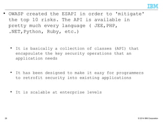 © 2014 IBM Corporation28
● OWASP created the ESAPI in order to 'mitigate'
the top 10 risks. The API is available in
pretty much every language ( JEE,PHP,
.NET,Python, Ruby, etc.)
● It is basically a collection of classes (API) that
encapsulate the key security operations that an
application needs
● It has been designed to make it easy for programmers
to retrofit security into existing applications
● It is scalable at enterprise levels
 