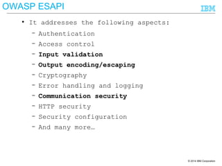 © 2014 IBM Corporation
● It addresses the following aspects:
– Authentication
– Access control
– Input validation
– Output encoding/escaping
– Cryptography
– Error handling and logging
– Communication security
– HTTP security
– Security configuration
– And many more…
OWASP ESAPI
 