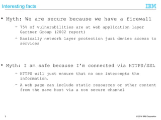 © 2014 IBM Corporation3
Interesting facts
● Myth: We are secure because we have a firewall
– 75% of vulnerabilities are at web application layer
Gartner Group (2002 report)
– Basically network layer protection just denies access to
services
● Myth: I am safe because I‘m connected via HTTPS/SSL
– HTTPS will just ensure that no one intercepts the
information.
– A web page can include static resources or other content
from the same host via a non secure channel
 