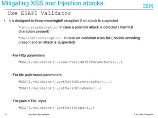 © 2014 IBM Corporation31 Input and output validation
Mitigating XSS and Injection attacks
• It is designed to throw meaningfull exception if an attack is suspected
●IntrusionException in case a potential attack is detected ( harmfull
characters present)
● ValidationException in case an validation rules fail ( double encoding
present and an attack is suspected)
–For Http parameters
●ESAPI.validator().assertValidHTTPParameters(...)
–For file path based parameters
●ESAPI.validator().getValidDirectoryPath(..)
●ESAPI.validator().getValidFileName(..)
–For plain HTML input
●ESAPI.validator().getValidInput(..)
Use ESAPI Validator
 