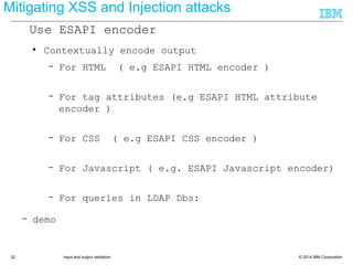 © 2014 IBM Corporation32 Input and output validation
● Contextually encode output
– For HTML ( e.g ESAPI HTML encoder )
● ESAPI.encoder().encodeForHTML(..)
– For tag attributes (e.g ESAPI HTML attribute
encoder )
● ESAPI.encoder().encodeForHTMLAttribute(..)
– For CSS ( e.g ESAPI CSS encoder )
● ESAPI.encoder().encodeForCSS(..)
– For Javascript ( e.g. ESAPI Javascript encoder)
● ESAPI.encoder().encodeForJavascript(..)
– For queries in LDAP Dbs:
– demo
● ESAPI.encoder().encodeForDN(...)
Mitigating XSS and Injection attacks
Use ESAPI encoder
 