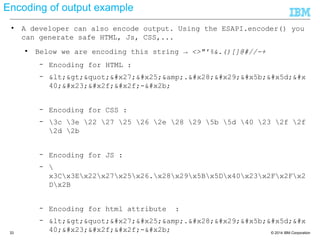 © 2014 IBM Corporation33
Encoding of output example
● A developer can also encode output. Using the ESAPI.encoder() you
can generate safe HTML, Js, CSS,...
● Below we are encoding this string → <>"'%&.()[]@#//-+
– Encoding for HTML :
– <>"'%&amp;.()[]&#x
40;#//-+
– Encoding for CSS :
– 3c 3e 22 27 25 26 2e 28 29 5b 5d 40 23 2f 2f
2d 2b
– Encoding for JS :
– x3Cx3Ex22x27x25x26.x28x29x5Bx5Dx40x23x2Fx2Fx
2Dx2B
– Encoding for html attribute :
– <>"'%&amp;.()[]&#x
40;#//-+
 