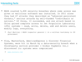 © 2014 IBM Corporation4
Interesting facts
● NASA counted 5,408 security breaches where some access was
given or malicious software was installed. In 2011 alone
they had 47 attacks they described as ―advanced persistent
threats,‖ serious attacks by well-funded ―individuals or
nations.‖ Of those, 13 succeeded, and one attack based in
China gained complete access to Jet Propulsion Laboratory
(JPL) systems — read, write, delete, add and delete
users, modify logs, everything.
● Paul Marting ( NASA inspector general ) in a written testimony to US
government
● Visa, MasterCard, AmericanExpress & Discover Financial
Systems, were hit in March by a data-security breach when a
third-party service provider ( Global Payments Inc.)
discovered its systems were compromised
● www.reuters.com
 